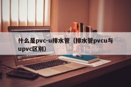 什么是pvc-u排水管（排水管pvcu与upvc区别）