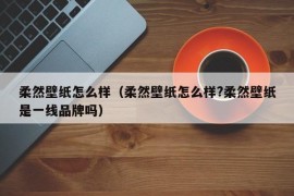 柔然壁纸怎么样（柔然壁纸怎么样?柔然壁纸是一线品牌吗）