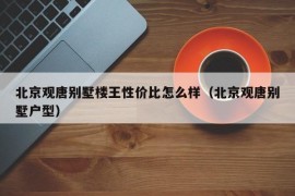 北京观唐别墅楼王性价比怎么样（北京观唐别墅户型）