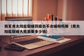 我家用太阳能取暖到底会不会暖和吗那（用太阳能取暖大概需要多少钱）