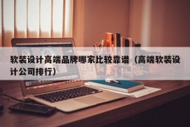 软装设计高端品牌哪家比较靠谱（高端软装设计公司排行）