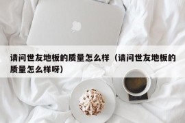 请问世友地板的质量怎么样（请问世友地板的质量怎么样呀）