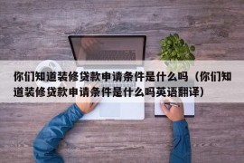 你们知道装修贷款申请条件是什么吗（你们知道装修贷款申请条件是什么吗英语翻译）