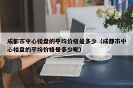 成都市中心楼盘的平均价格是多少（成都市中心楼盘的平均价格是多少呢）