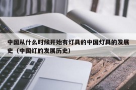 中国从什么时候开始有灯具的中国灯具的发展史（中国灯的发展历史）