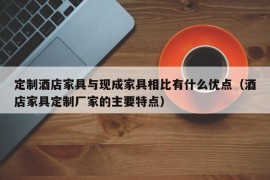 定制酒店家具与现成家具相比有什么优点（酒店家具定制厂家的主要特点）