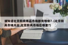 谁知道北京厨房用品市场都有哪些?（北京厨具市场大全,北京厨具市场在哪里?）