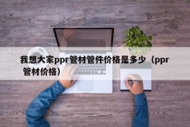 我想大家ppr管材管件价格是多少（ppr 管材价格）