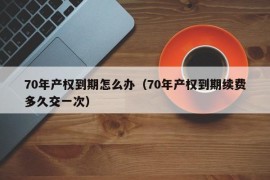 70年产权到期怎么办（70年产权到期续费多久交一次）