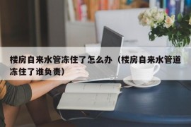 楼房自来水管冻住了怎么办（楼房自来水管道冻住了谁负责）