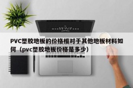 PVC塑胶地板的价格相对于其他地板材料如何（pvc塑胶地板价格是多少）