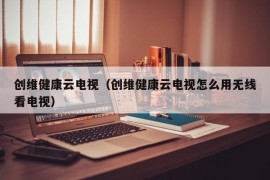 创维健康云电视（创维健康云电视怎么用无线看电视）