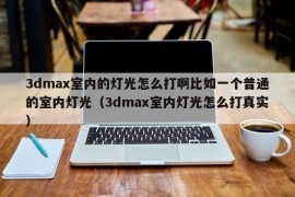 3dmax室内的灯光怎么打啊比如一个普通的室内灯光（3dmax室内灯光怎么打真实）