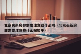 北京买新房都需要注意些什么呢（北京买新房都需要注意些什么呢知乎）