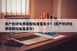 房产的评估费收取标准是多少?（房产的评估费收取标准是多少）