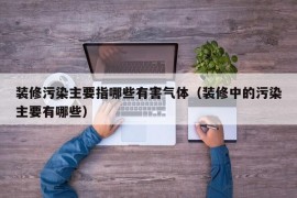 装修污染主要指哪些有害气体（装修中的污染主要有哪些）