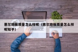 惠尔地板质量怎么样呢（惠尔地板质量怎么样呢知乎）