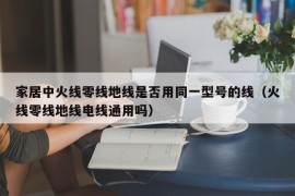 家居中火线零线地线是否用同一型号的线（火线零线地线电线通用吗）