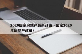 2020国家房地产最新政策（国家2020年房地产政策）