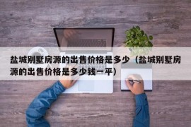 盐城别墅房源的出售价格是多少（盐城别墅房源的出售价格是多少钱一平）