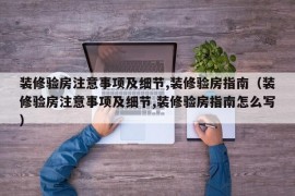 装修验房注意事项及细节,装修验房指南（装修验房注意事项及细节,装修验房指南怎么写）