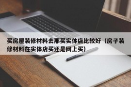 买房屋装修材料去那买实体店比较好（房子装修材料在实体店买还是网上买）