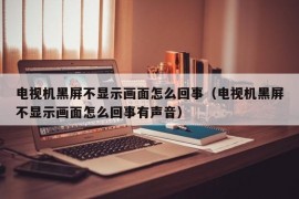 电视机黑屏不显示画面怎么回事（电视机黑屏不显示画面怎么回事有声音）