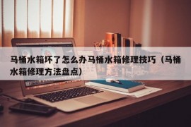 马桶水箱坏了怎么办马桶水箱修理技巧（马桶水箱修理方法盘点）