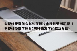 电视机受潮怎么办如何解决电视机受潮问题（电视机受潮了咋办?五种情况下的解决办法）