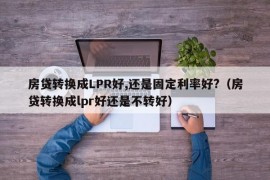 房贷转换成LPR好,还是固定利率好?（房贷转换成lpr好还是不转好）