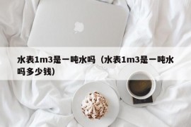 水表1m3是一吨水吗（水表1m3是一吨水吗多少钱）