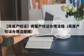 【房屋产权证】房屋产权证办理流程（房屋产权证办理流程图）