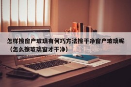 怎样擦窗户玻璃有何巧方法擦干净窗户玻璃呢（怎么擦玻璃窗才干净）