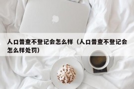 人口普查不登记会怎么样（人口普查不登记会怎么样处罚）