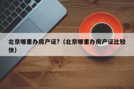 北京哪里办房产证?（北京哪里办房产证比较快）