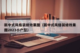 新中式风格装修效果图（新中式风格装修效果图2023小户型）