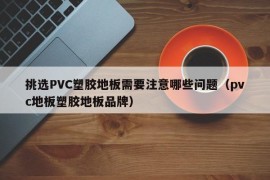 挑选PVC塑胶地板需要注意哪些问题（pvc地板塑胶地板品牌）