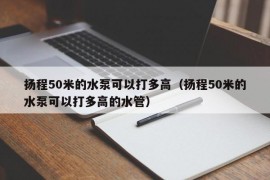 扬程50米的水泵可以打多高（扬程50米的水泵可以打多高的水管）