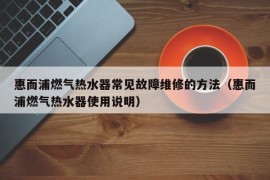 惠而浦燃气热水器常见故障维修的方法（惠而浦燃气热水器使用说明）