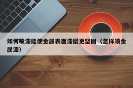 如何喷漆能使金属表面漆层更坚固（怎样喷金属漆）