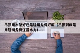 吊顶用木架好还是轻钢龙骨好呢（吊顶到底是用轻钢龙骨还是木方）