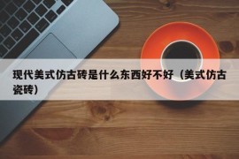 现代美式仿古砖是什么东西好不好（美式仿古瓷砖）