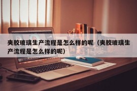 夹胶玻璃生产流程是怎么样的呢（夹胶玻璃生产流程是怎么样的呢）