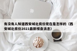 有没有人知道西安城北房价现在是怎样的（西安城北房价2021最新楼盘消息）