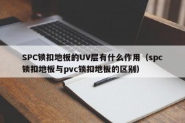 SPC锁扣地板的UV层有什么作用（spc锁扣地板与pvc锁扣地板的区别）