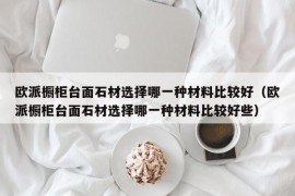 欧派橱柜台面石材选择哪一种材料比较好（欧派橱柜台面石材选择哪一种材料比较好些）