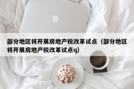 部分地区将开展房地产税改革试点（部分地区将开展房地产税改革试点q）