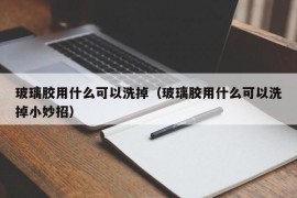 玻璃胶用什么可以洗掉（玻璃胶用什么可以洗掉小妙招）