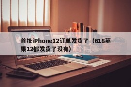 首批iPhone12订单发货了（618苹果12都发货了没有）