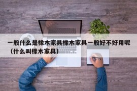 一般什么是橡木家具橡木家具一般好不好用呢（什么叫橡木家具）